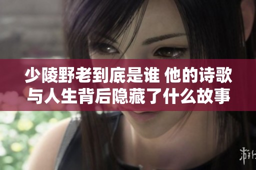 少陵野老到底是谁 他的诗歌与人生背后隐藏了什么故事
