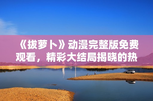 《拔萝卜》动漫完整版免费观看，精彩大结局揭晓的热血之旅