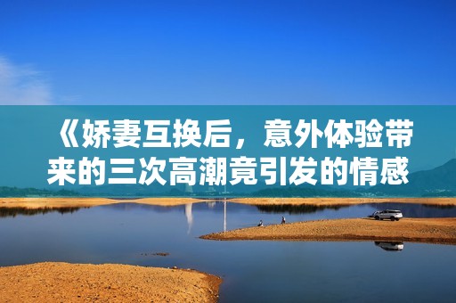 《娇妻互换后，意外体验带来的三次高潮竟引发的情感风波》