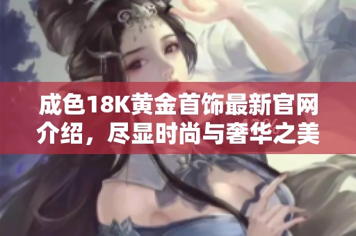 成色18K黄金首饰最新官网介绍，尽显时尚与奢华之美