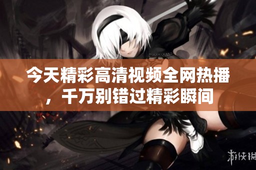 今天精彩高清视频全网热播，千万别错过精彩瞬间