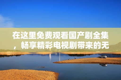 在这里免费观看国产剧全集，畅享精彩电视剧带来的无限乐趣