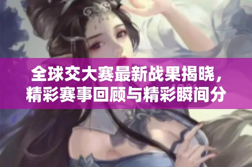 全球交大赛最新战果揭晓，精彩赛事回顾与精彩瞬间分享