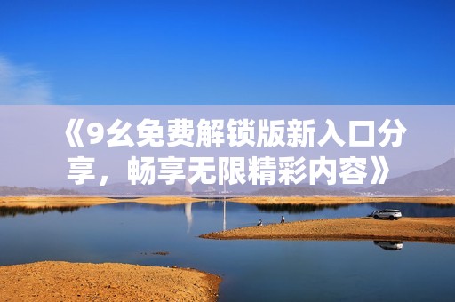 《9幺免费解锁版新入口分享，畅享无限精彩内容》