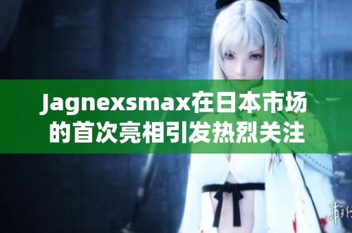 Jagnexsmax在日本市场的首次亮相引发热烈关注