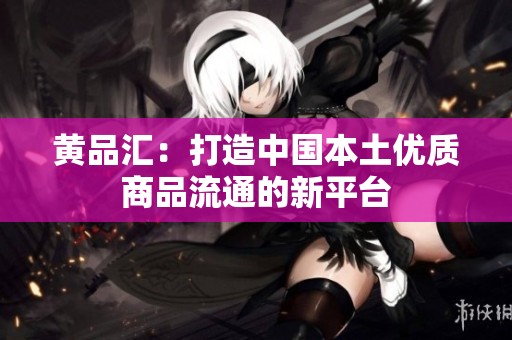 黄品汇：打造中国本土优质商品流通的新平台