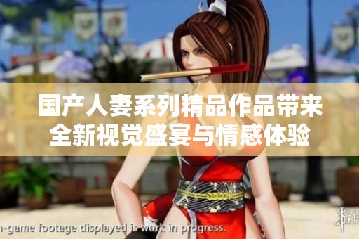 国产人妻系列精品作品带来全新视觉盛宴与情感体验
