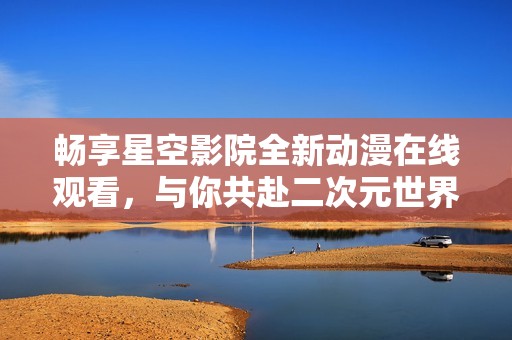 畅享星空影院全新动漫在线观看，与你共赴二次元世界之旅