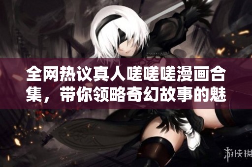 全网热议真人嗟嗟嗟漫画合集，带你领略奇幻故事的魅力