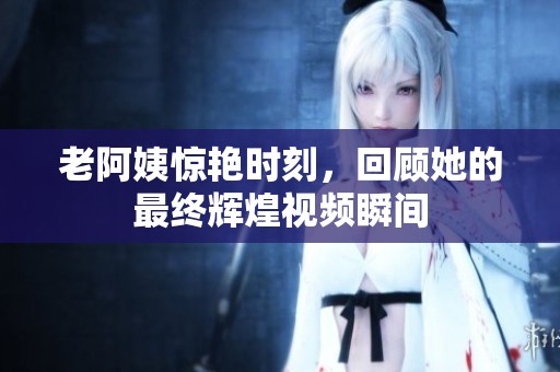 老阿姨惊艳时刻，回顾她的最终辉煌视频瞬间