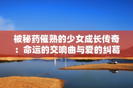 被秘药催熟的少女成长传奇：命运的交响曲与爱的纠葛