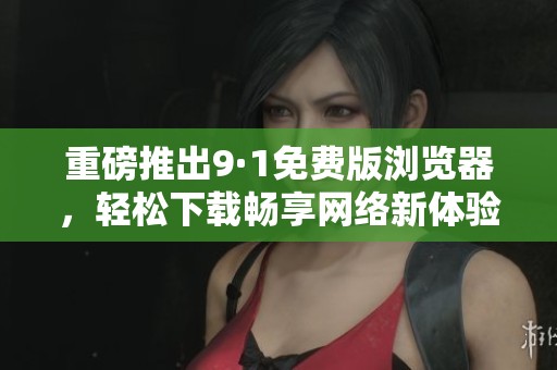 重磅推出9·1免费版浏览器，轻松下载畅享网络新体验