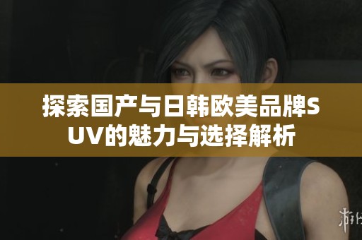 探索国产与日韩欧美品牌SUV的魅力与选择解析
