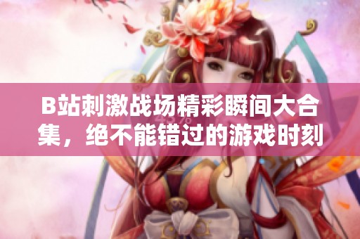 B站刺激战场精彩瞬间大合集，绝不能错过的游戏时刻