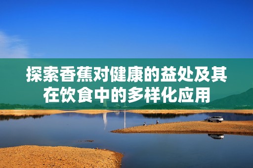 探索香蕉对健康的益处及其在饮食中的多样化应用