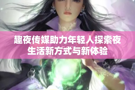 趣夜传媒助力年轻人探索夜生活新方式与新体验
