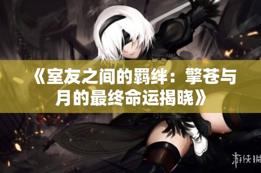 《室友之间的羁绊：擎苍与月的最终命运揭晓》