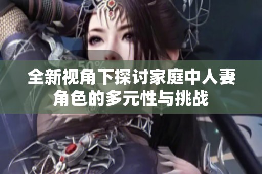 全新视角下探讨家庭中人妻角色的多元性与挑战