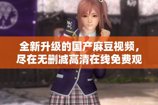 全新升级的国产麻豆视频，尽在无删减高清在线免费观看！