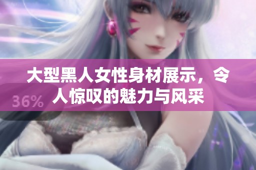 大型黑人女性身材展示，令人惊叹的魅力与风采