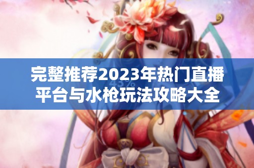 完整推荐2023年热门直播平台与水枪玩法攻略大全