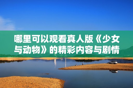哪里可以观看真人版《少女与动物》的精彩内容与剧情解析