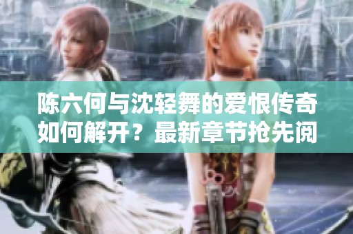 陈六何与沈轻舞的爱恨传奇如何解开？最新章节抢先阅读！