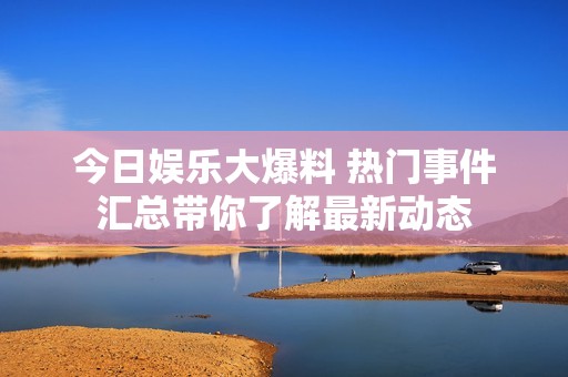 今日娱乐大爆料 热门事件汇总带你了解最新动态