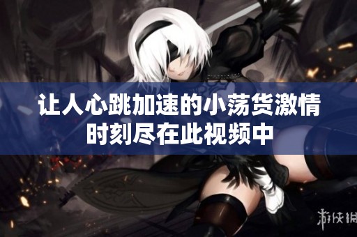 让人心跳加速的小荡货激情时刻尽在此视频中