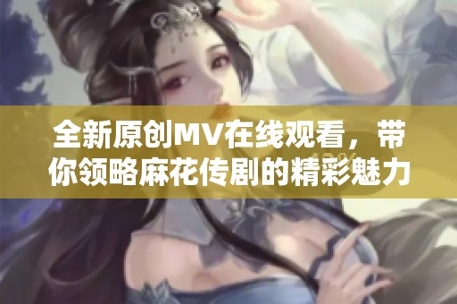 全新原创MV在线观看，带你领略麻花传剧的精彩魅力