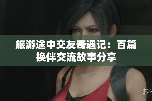旅游途中交友奇遇记：百篇换伴交流故事分享