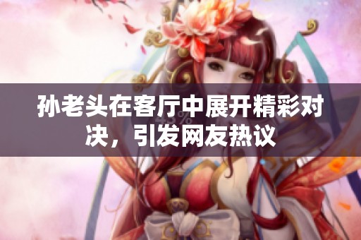 孙老头在客厅中展开精彩对决，引发网友热议