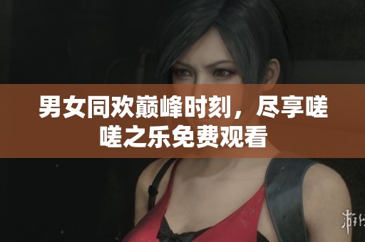 男女同欢巅峰时刻，尽享嗟嗟之乐免费观看