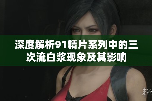 深度解析91精片系列中的三次流白浆现象及其影响