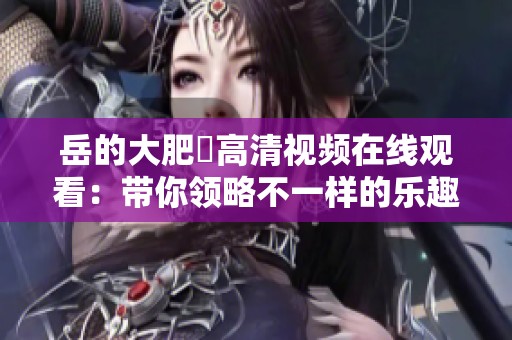 岳的大肥坹高清视频在线观看：带你领略不一样的乐趣与欢乐