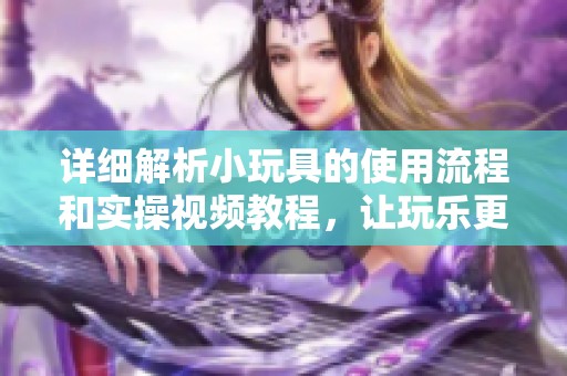 详细解析小玩具的使用流程和实操视频教程，让玩乐更轻松