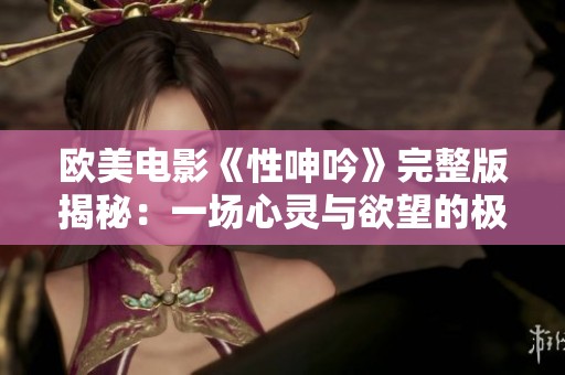 欧美电影《性呻吟》完整版揭秘：一场心灵与欲望的极致碰撞