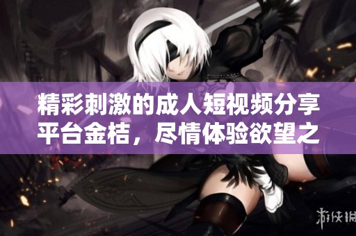 精彩刺激的成人短视频分享平台金桔，尽情体验欲望之旅