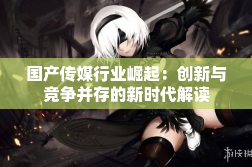 国产传媒行业崛起：创新与竞争并存的新时代解读