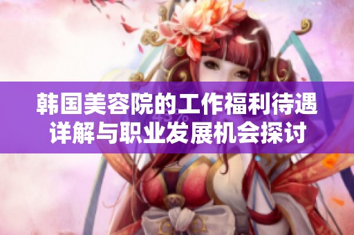 韩国美容院的工作福利待遇详解与职业发展机会探讨