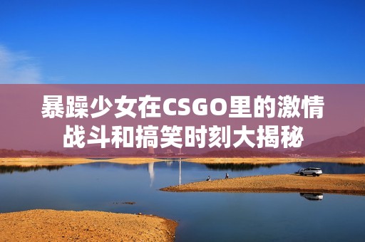 暴躁少女在CSGO里的激情战斗和搞笑时刻大揭秘