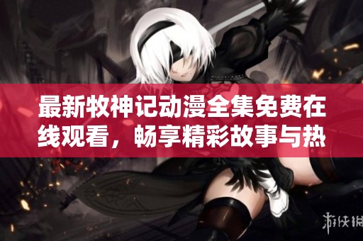 最新牧神记动漫全集免费在线观看，畅享精彩故事与热血冒险