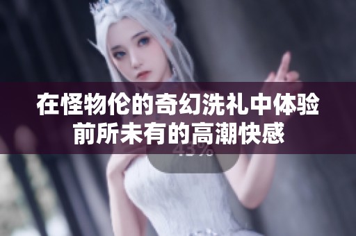 在怪物伦的奇幻洗礼中体验前所未有的高潮快感