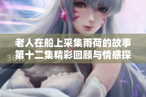 老人在船上采集雨荷的故事第十二集精彩回顾与情感探讨