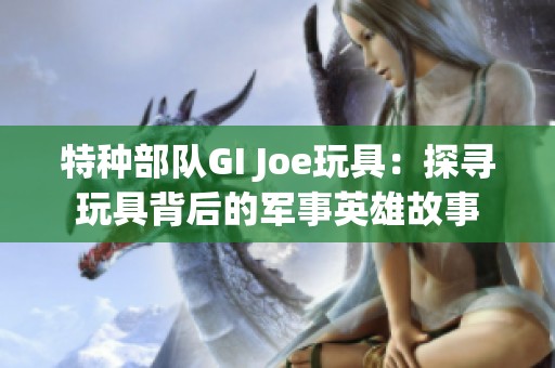 特种部队GI Joe玩具：探寻玩具背后的军事英雄故事