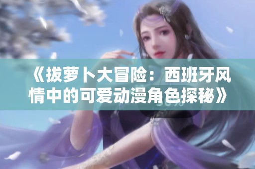 《拔萝卜大冒险：西班牙风情中的可爱动漫角色探秘》