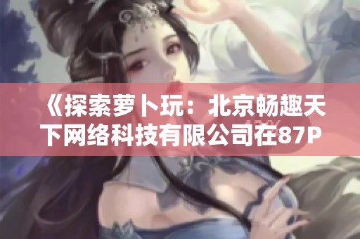 《探索萝卜玩：北京畅趣天下网络科技有限公司在87PK游戏网的精彩呈现》