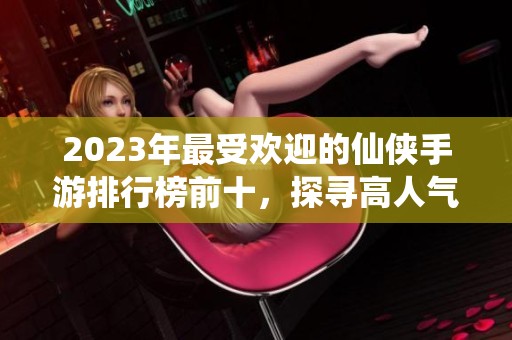 2023年最受欢迎的仙侠手游排行榜前十，探寻高人气之作