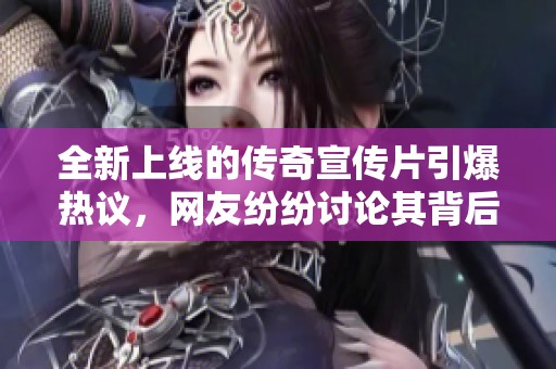 全新上线的传奇宣传片引爆热议，网友纷纷讨论其背后故事！