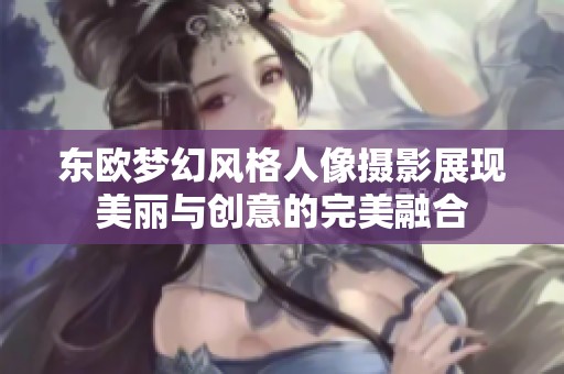 东欧梦幻风格人像摄影展现美丽与创意的完美融合